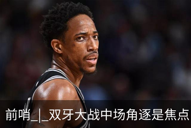 前哨 | 双牙大战中场角逐是焦点，C罗应如何延续自己的大力神杯梦